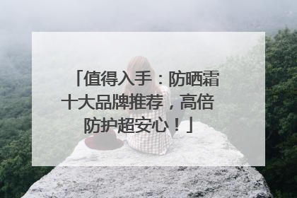 值得入手：防晒霜十大品牌推荐，高倍防护超安心！